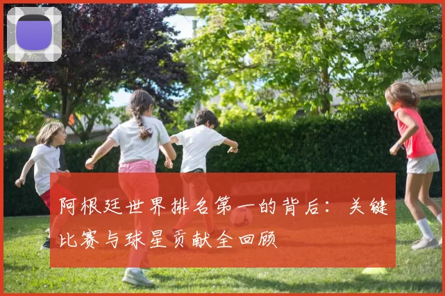阿根廷世界排名第一的背后:关键比赛与球星贡献全回顾