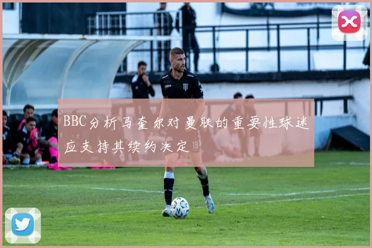 BBC分析马奎尔对曼联的重要性球迷应支持其续约决定