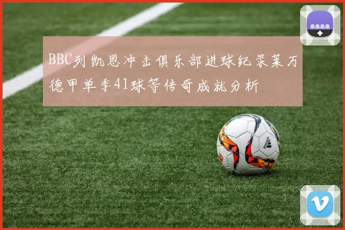 BBC列凯恩冲击俱乐部进球纪录莱万德甲单季41球等传奇成就分析