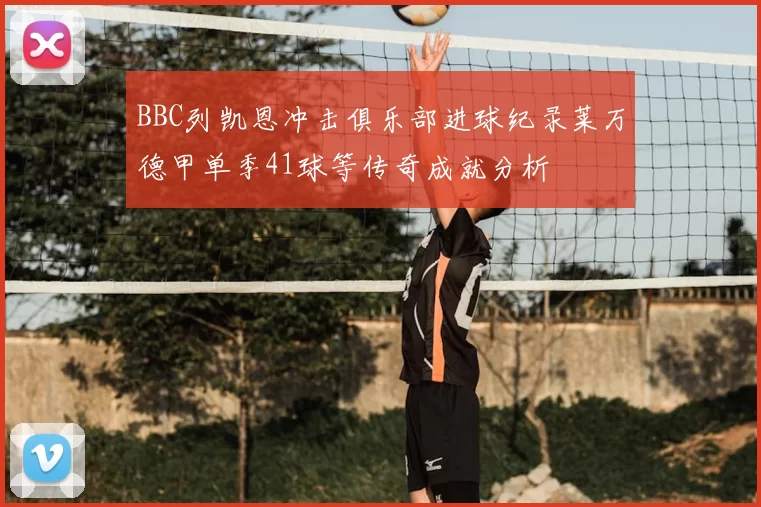 BBC列凯恩冲击俱乐部进球纪录莱万德甲单季41球等传奇成就分析