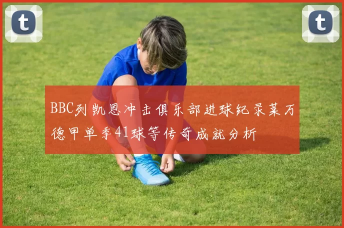 BBC列凯恩冲击俱乐部进球纪录莱万德甲单季41球等传奇成就分析