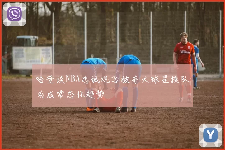 哈登谈NBA忠诚观念被夸大球星换队或成常态化趋势