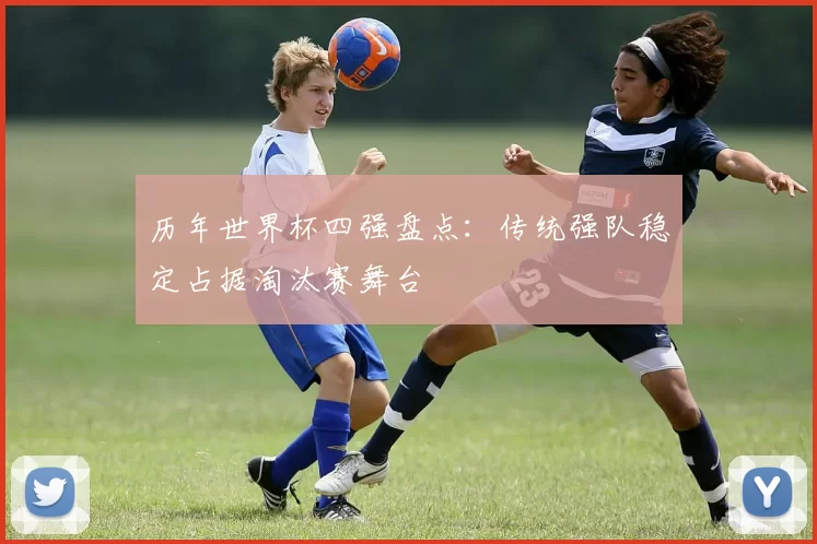 历年世界杯四强盘点:传统强队稳定占据淘汰赛舞台