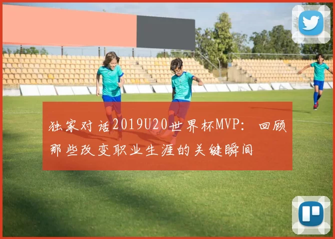 独家对话2019U20世界杯MVP:回顾那些改变职业生涯的关键瞬间