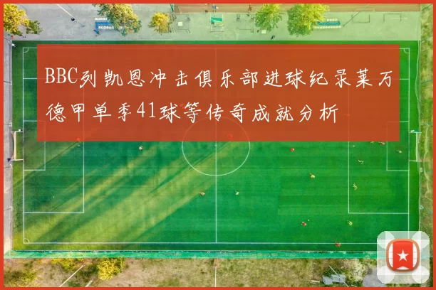 BBC列凯恩冲击俱乐部进球纪录莱万德甲单季41球等传奇成就分析