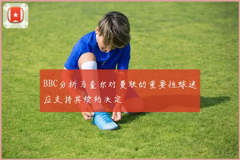 BBC分析马奎尔对曼联的重要性球迷应支持其续约决定