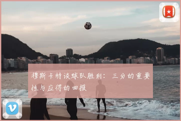 穆斯卡特谈球队胜利:三分的重要性与应得的回报