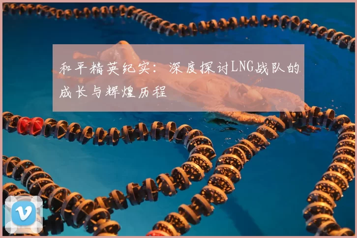和平精英纪实：深度探讨LNG战队的成长与辉煌历程