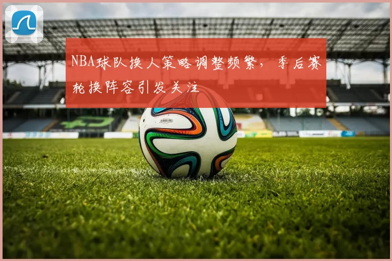 NBA球队换人策略调整频繁,季后赛轮换阵容引发关注