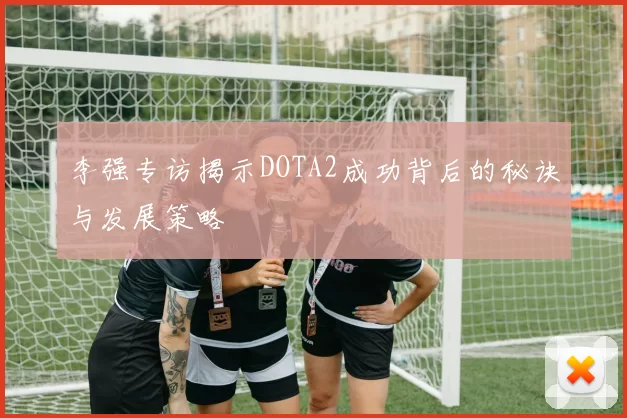 李强专访揭示DOTA2成功背后的秘诀与发展策略