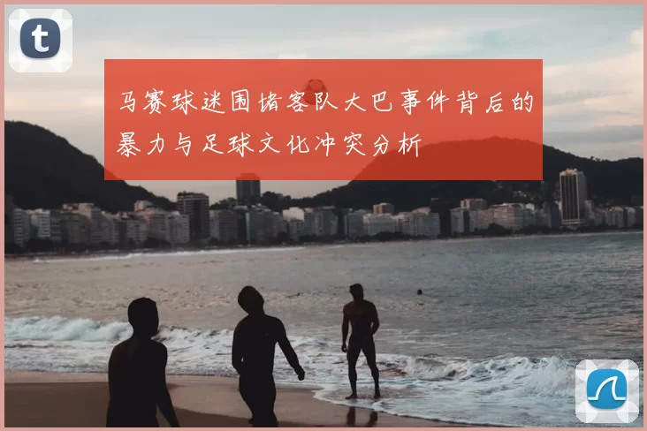 马赛球迷围堵客队大巴事件背后的暴力与足球文化冲突分析