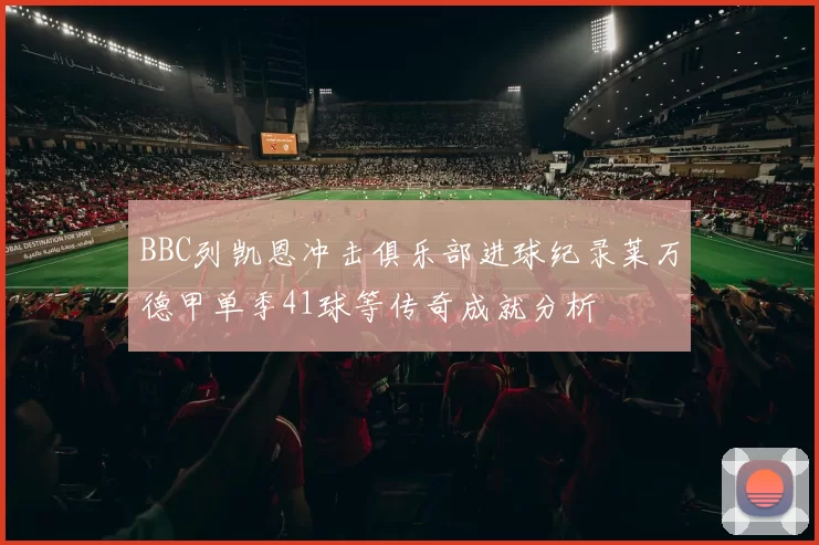 BBC列凯恩冲击俱乐部进球纪录莱万德甲单季41球等传奇成就分析