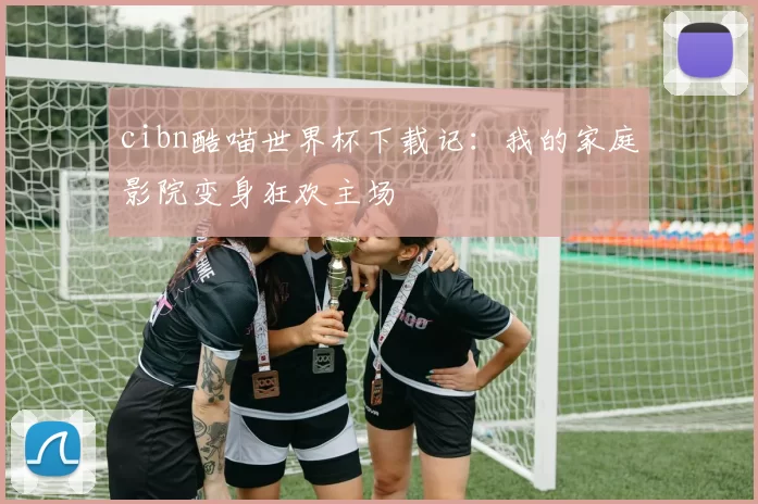cibn酷喵世界杯下载记：我的家庭影院变身狂欢主场