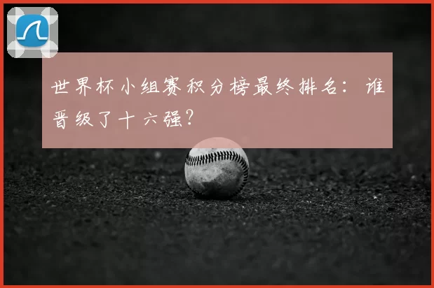 世界杯小组赛积分榜最终排名:谁晋级了十六强?