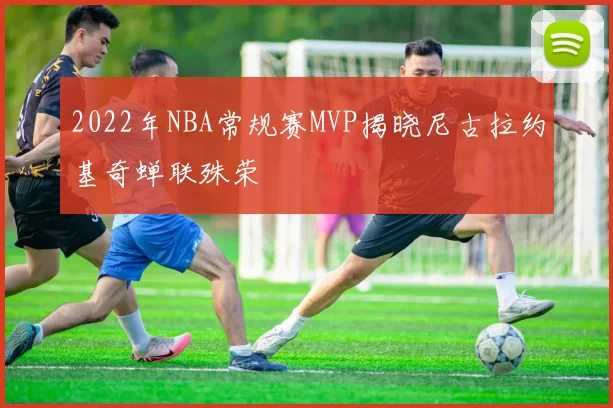 2022年NBA常规赛MVP揭晓尼古拉约基奇蝉联殊荣
