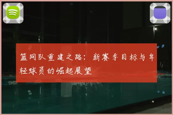 篮网队重建之路：新赛季目标与年轻球员的崛起展望