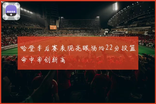 哈登季后赛表现亮眼场均22分投篮命中率创新高