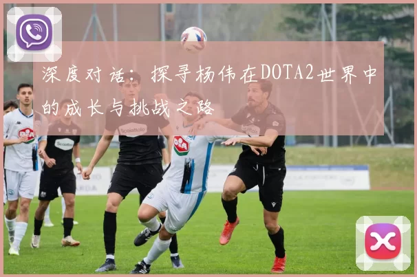 深度对话：探寻杨伟在DOTA2世界中的成长与挑战之路