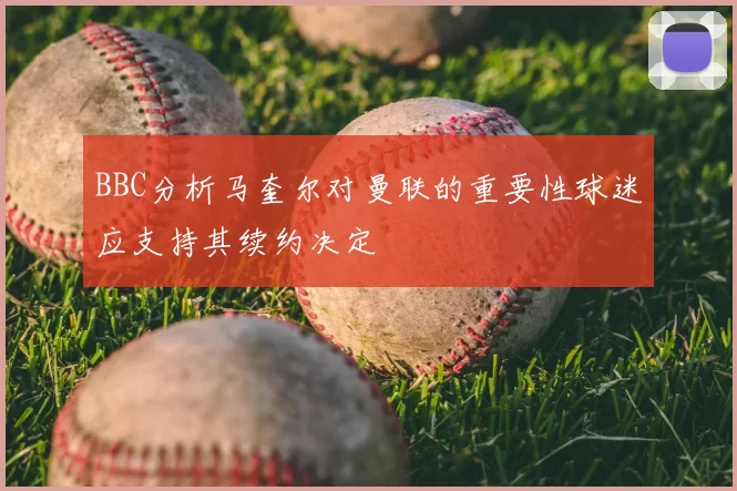 BBC分析马奎尔对曼联的重要性球迷应支持其续约决定