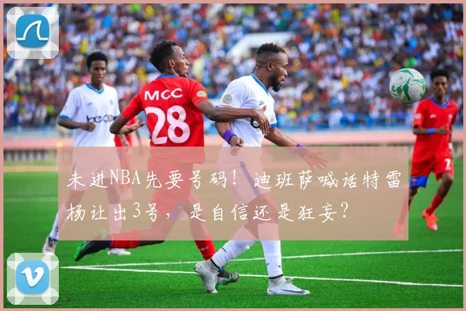 未进NBA先要号码!迪班萨喊话特雷杨让出3号,是自信还是狂妄?