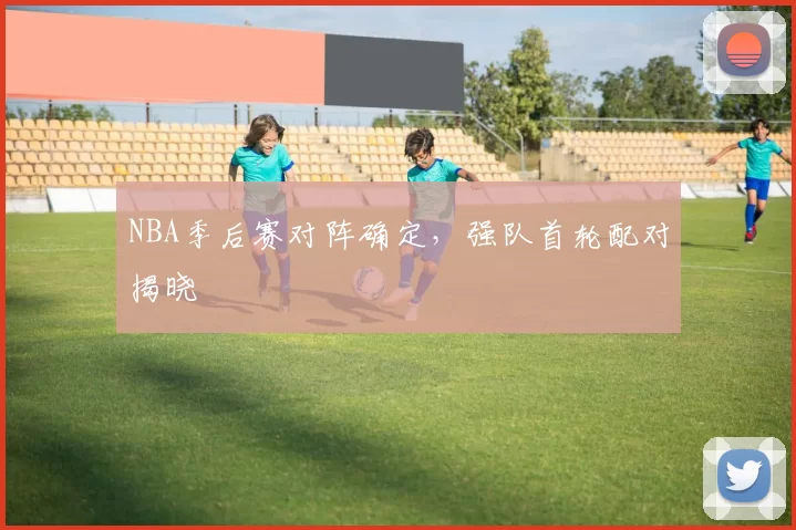NBA季后赛对阵确定，强队首轮配对揭晓