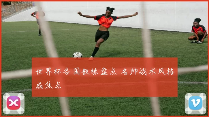 世界杯各国教练盘点 名帅战术风格成焦点