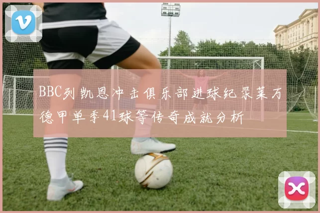 BBC列凯恩冲击俱乐部进球纪录莱万德甲单季41球等传奇成就分析