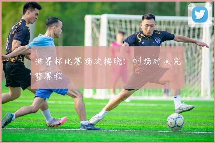 世界杯比赛场次揭晓：64场对决完整赛程
