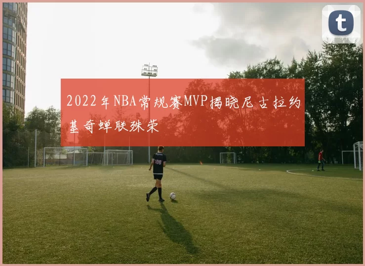 2022年NBA常规赛MVP揭晓尼古拉约基奇蝉联殊荣